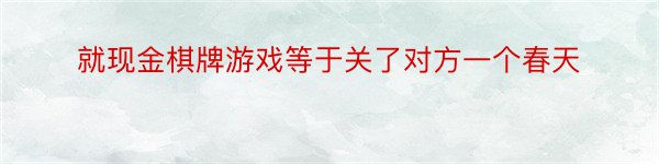 就现金棋牌游戏等于关了对方一个春天