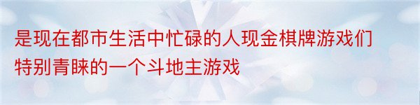 是现在都市生活中忙碌的人现金棋牌游戏们特别青睐的一个斗地主游戏