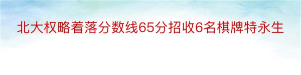 北大权略着落分数线65分招收6名棋牌特永生