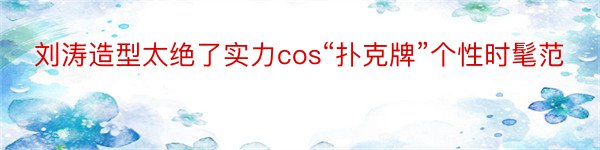 刘涛造型太绝了实力cos“扑克牌”个性时髦范