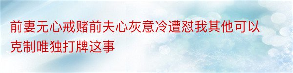 前妻无心戒赌前夫心灰意冷遭怼我其他可以克制唯独打牌这事