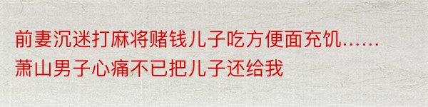 前妻沉迷打麻将赌钱儿子吃方便面充饥……萧山男子心痛不已把儿子还给我