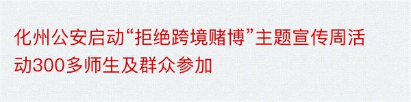 化州公安启动“拒绝跨境赌博”主题宣传周活动300多师生及群众参加