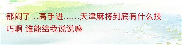 郁闷了…高手进……天津麻将到底有什么技巧啊 谁能给我说说嘛