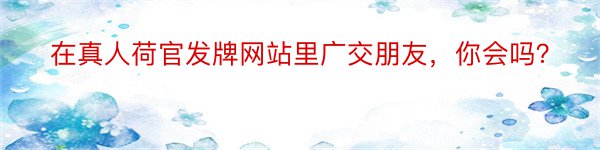 在真人荷官发牌网站里广交朋友，你会吗？