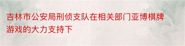 吉林市公安局刑侦支队在相关部门亚博棋牌游戏的大力支持下