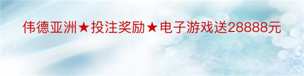 伟德亚洲★投注奖励★电子游戏送28888元