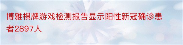 博雅棋牌游戏检测报告显示阳性新冠确诊患者2897人