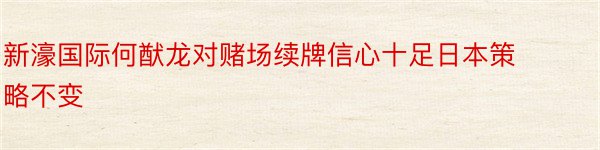 新濠国际何猷龙对赌场续牌信心十足日本策略不变