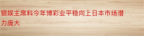 银娱主席料今年博彩业平稳向上日本市场潜力庞大