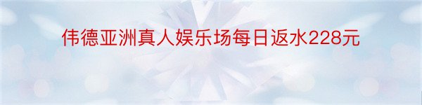 伟德亚洲真人娱乐场每日返水228元