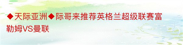 ◆天际亚洲◆际哥来推荐英格兰超级联赛富勒姆VS曼联