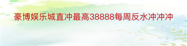 豪博娱乐城直冲最高38888每周反水冲冲冲