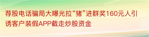 荐股电话骗局大曝光拉“猪”进群奖160元人引诱客户装假APP截走炒股资金