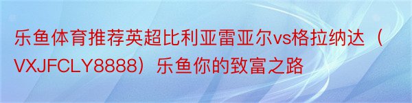 乐鱼体育推荐英超比利亚雷亚尔vs格拉纳达（VXJFCLY8888）乐鱼你的致富之路