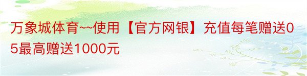 万象城体育~~使用【官方网银】充值每笔赠送05最高赠送1000元