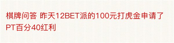 棋牌问答 昨天12BET派的100元打虎金申请了PT百分40红利