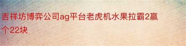 吉祥坊博弈公司ag平台老虎机水果拉霸2赢个22块