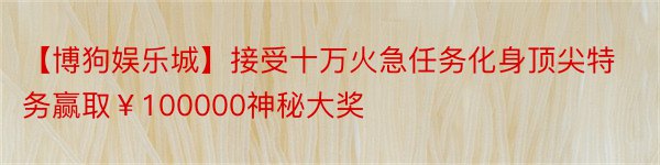 【博狗娱乐城】接受十万火急任务化身顶尖特务赢取￥100000神秘大奖