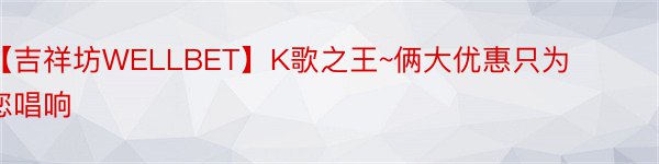 【吉祥坊WELLBET】K歌之王~俩大优惠只为您唱响